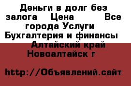 Деньги в долг без залога  › Цена ­ 100 - Все города Услуги » Бухгалтерия и финансы   . Алтайский край,Новоалтайск г.